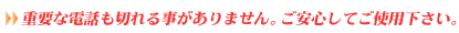 重要な電話も切れる事がありません。ご安心してご使用下さい。